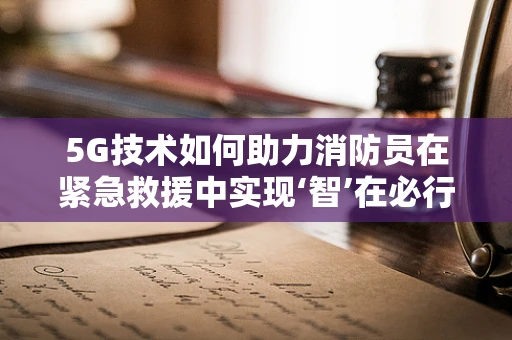 5G技术如何助力消防员在紧急救援中实现‘智’在必行？