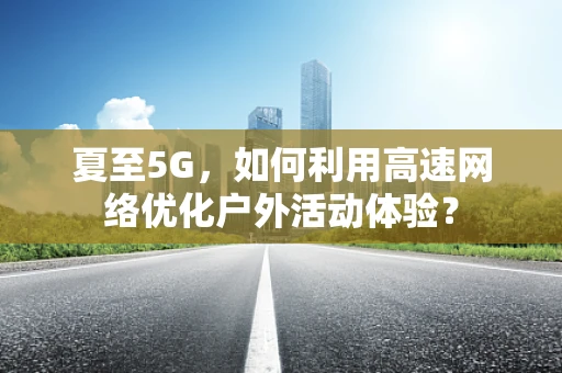 夏至5G，如何利用高速网络优化户外活动体验？
