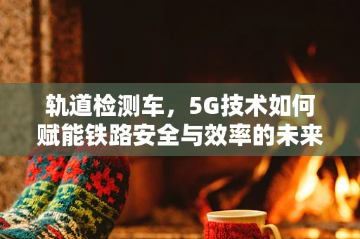 轨道检测车，5G技术如何赋能铁路安全与效率的未来？