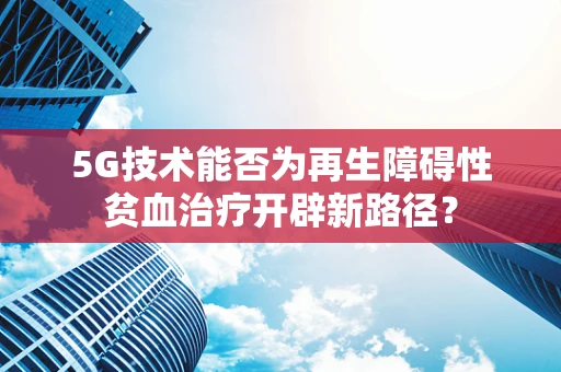 5G技术能否为再生障碍性贫血治疗开辟新路径？