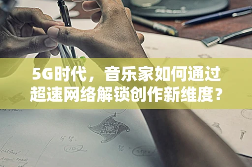 5G时代，音乐家如何通过超速网络解锁创作新维度？