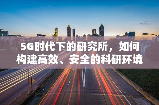 5G时代下的研究所，如何构建高效、安全的科研环境？