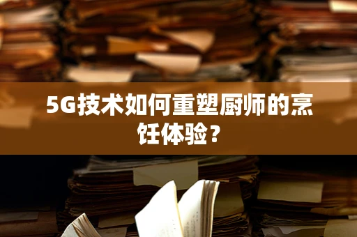 5G技术如何重塑厨师的烹饪体验？