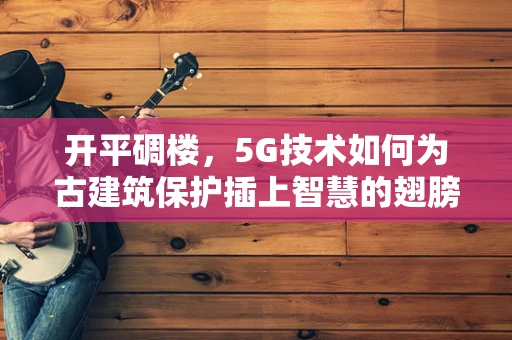 开平碉楼，5G技术如何为古建筑保护插上智慧的翅膀？