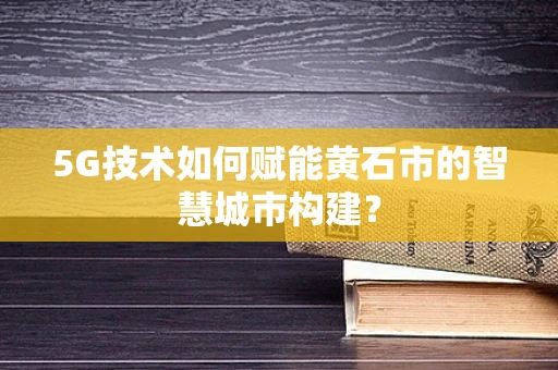 5G技术如何赋能黄石市的智慧城市构建？
