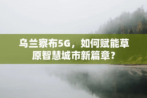 乌兰察布5G，如何赋能草原智慧城市新篇章？