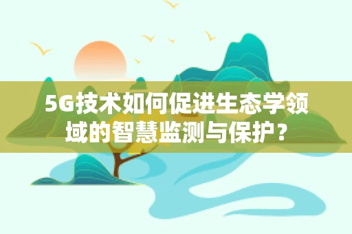 5G技术如何促进生态学领域的智慧监测与保护？