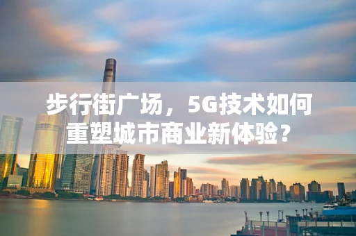 步行街广场，5G技术如何重塑城市商业新体验？
