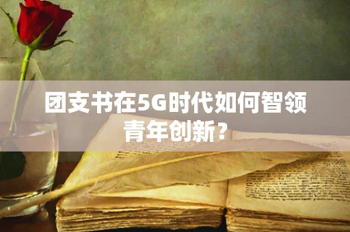 团支书在5G时代如何智领青年创新？