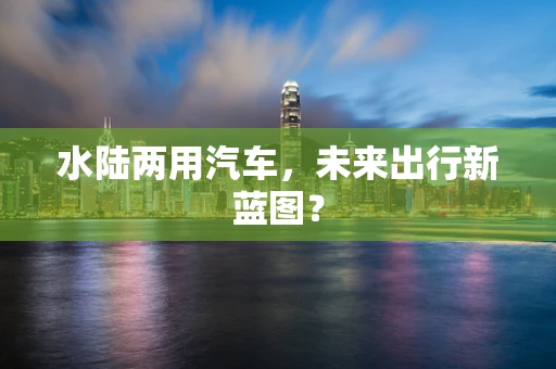 水陆两用汽车，未来出行新蓝图？