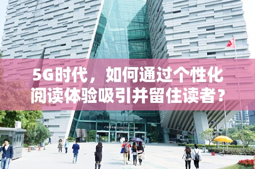 5G时代，如何通过个性化阅读体验吸引并留住读者？