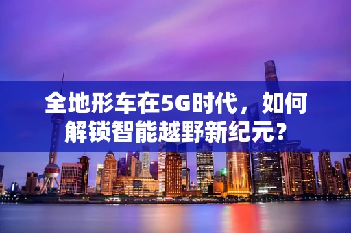 全地形车在5G时代，如何解锁智能越野新纪元？