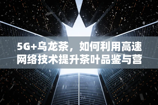 5G+乌龙茶，如何利用高速网络技术提升茶叶品鉴与营销体验？