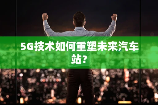 5G技术如何重塑未来汽车站？