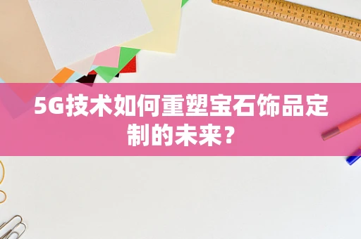 5G技术如何重塑宝石饰品定制的未来？