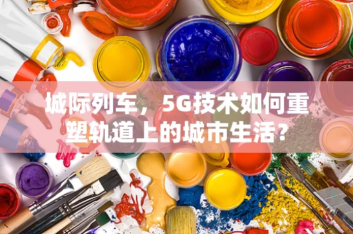 城际列车，5G技术如何重塑轨道上的城市生活？