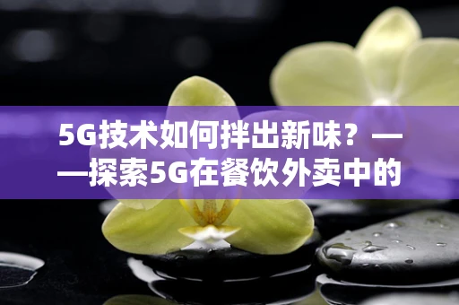 5G技术如何拌出新味？——探索5G在餐饮外卖中的创新应用