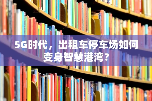 5G时代，出租车停车场如何变身智慧港湾？