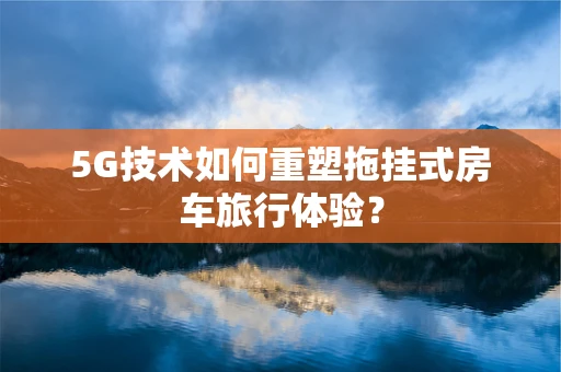 5G技术如何重塑拖挂式房车旅行体验？