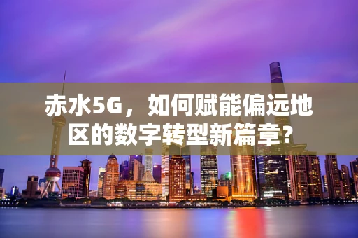 赤水5G，如何赋能偏远地区的数字转型新篇章？