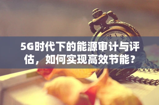 5G时代下的能源审计与评估，如何实现高效节能？
