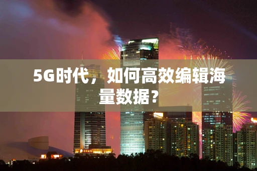5G时代，如何高效编辑海量数据？