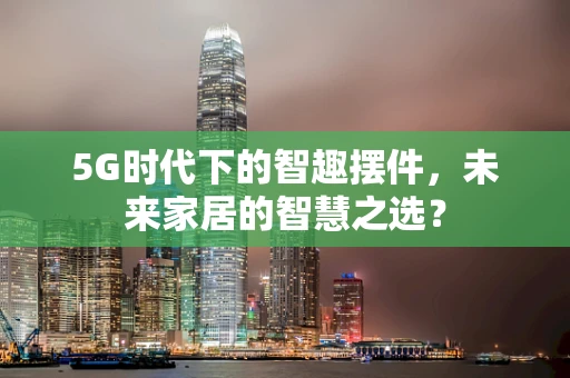 5G时代下的智趣摆件，未来家居的智慧之选？