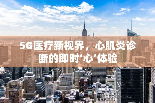 5G医疗新视界，心肌炎诊断的即时‘心’体验