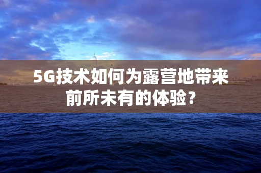 5G技术如何为露营地带来前所未有的体验？