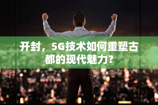 开封，5G技术如何重塑古都的现代魅力？