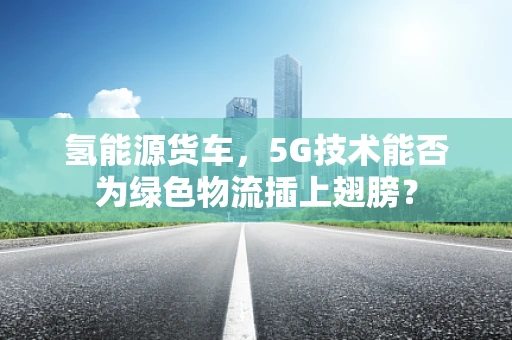 氢能源货车，5G技术能否为绿色物流插上翅膀？