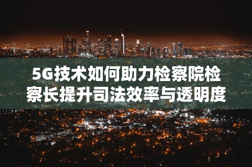 5G技术如何助力检察院检察长提升司法效率与透明度？