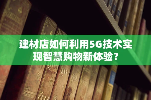 建材店如何利用5G技术实现智慧购物新体验？