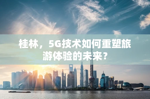 桂林，5G技术如何重塑旅游体验的未来？