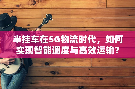 半挂车在5G物流时代，如何实现智能调度与高效运输？