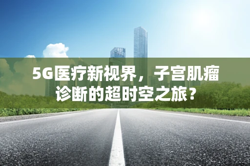 5G医疗新视界，子宫肌瘤诊断的超时空之旅？