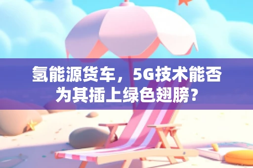 氢能源货车，5G技术能否为其插上绿色翅膀？