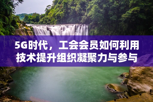 5G时代，工会会员如何利用技术提升组织凝聚力与参与感？