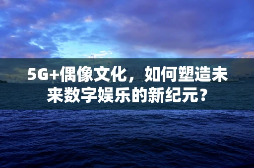 5G+偶像文化，如何塑造未来数字娱乐的新纪元？