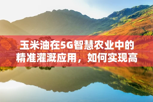 玉米油在5G智慧农业中的精准灌溉应用，如何实现高效节能？