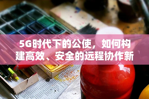 5G时代下的公使，如何构建高效、安全的远程协作新模式？