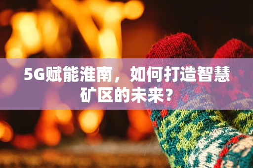 5G赋能淮南，如何打造智慧矿区的未来？