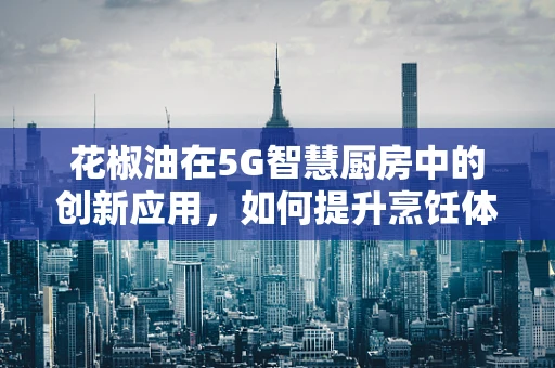 花椒油在5G智慧厨房中的创新应用，如何提升烹饪体验与食品安全？