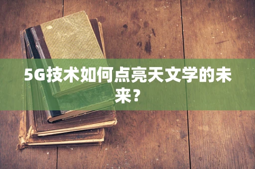 5G技术如何点亮天文学的未来？