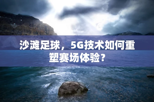 沙滩足球，5G技术如何重塑赛场体验？