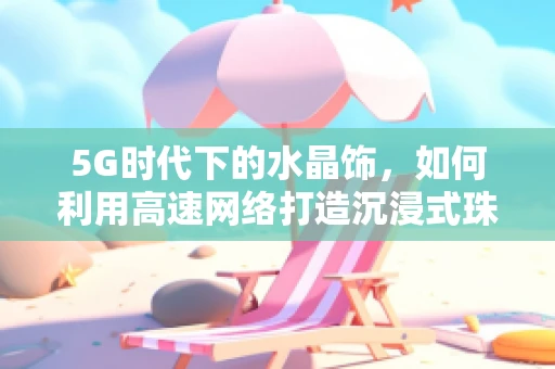 5G时代下的水晶饰，如何利用高速网络打造沉浸式珠宝购物体验？