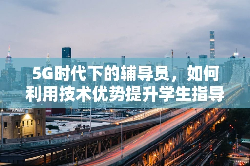 5G时代下的辅导员，如何利用技术优势提升学生指导体验？