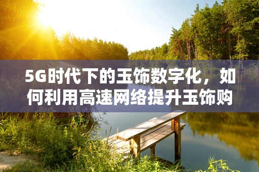 5G时代下的玉饰数字化，如何利用高速网络提升玉饰购买体验？
