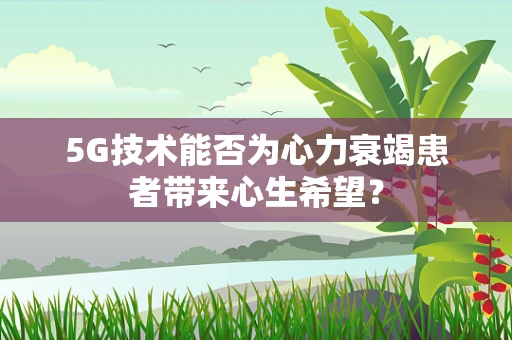 5G技术能否为心力衰竭患者带来心生希望？