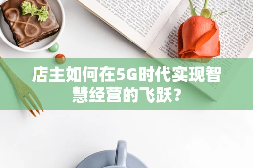店主如何在5G时代实现智慧经营的飞跃？